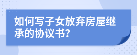 如何寫子女放棄房屋繼承的協(xié)議書？