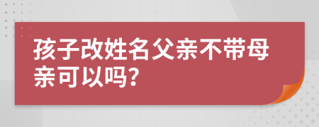 孩子改姓名父親不帶母親可以嗎？