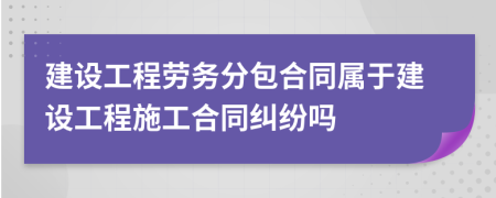 建設(shè)工程勞務(wù)分包合同屬于建設(shè)工程施工合同糾紛嗎