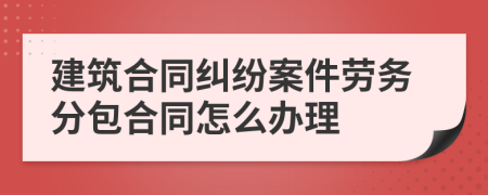建筑合同糾紛案件勞務(wù)分包合同怎么辦理
