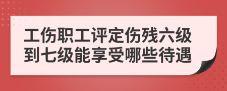 工傷職工評(píng)定傷殘六級(jí)到七級(jí)能享受哪些待遇