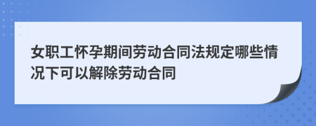 女職工懷孕期間勞動合同法規(guī)定哪些情況下可以解除勞動合同