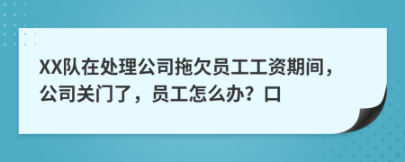 XX隊(duì)在處理公司拖欠員工工資期間，公司關(guān)門(mén)了，員工怎么辦？口