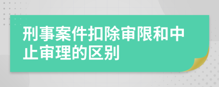 刑事案件扣除審限和中止審理的區(qū)別