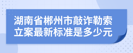 湖南省郴州市敲詐勒索立案最新標(biāo)準(zhǔn)是多少元