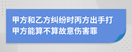 甲方和乙方糾紛時(shí)丙方出手打甲方能算不算故意傷害罪