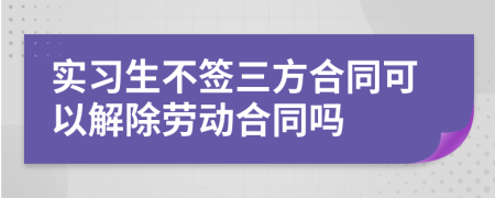 實(shí)習(xí)生不簽三方合同可以解除勞動(dòng)合同嗎