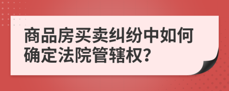 商品房買賣糾紛中如何確定法院管轄權？