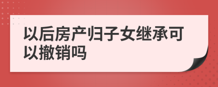 以后房產(chǎn)歸子女繼承可以撤銷嗎