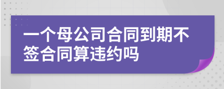 一個母公司合同到期不簽合同算違約嗎