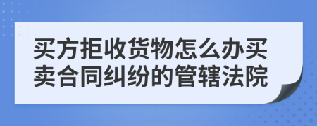 買(mǎi)方拒收貨物怎么辦買(mǎi)賣(mài)合同糾紛的管轄法院