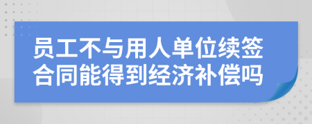 員工不與用人單位續(xù)簽合同能得到經(jīng)濟(jì)補(bǔ)償嗎