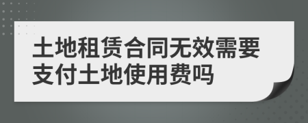 土地租賃合同無(wú)效需要支付土地使用費(fèi)嗎