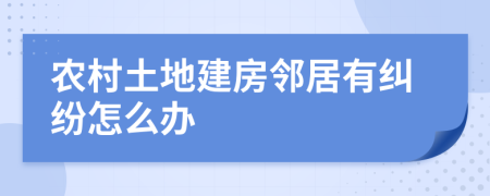 農(nóng)村土地建房鄰居有糾紛怎么辦