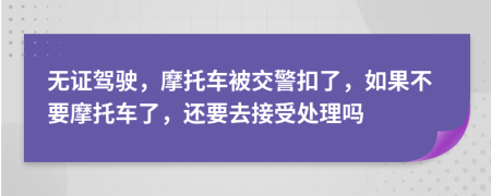 無證駕駛，摩托車被交警扣了，如果不要摩托車了，還要去接受處理嗎