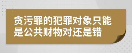 貪污罪的犯罪對象只能是公共財物對還是錯