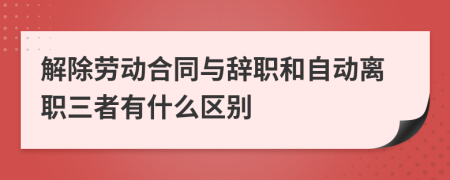 解除勞動合同與辭職和自動離職三者有什么區(qū)別