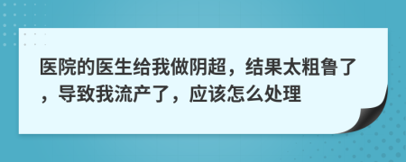 醫(yī)院的醫(yī)生給我做陰超，結(jié)果太粗魯了，導(dǎo)致我流產(chǎn)了，應(yīng)該怎么處理