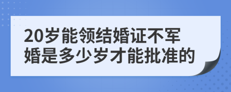 20歲能領(lǐng)結(jié)婚證不軍婚是多少歲才能批準(zhǔn)的