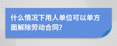 什么情況下用人單位可以單方面解除勞動合同？