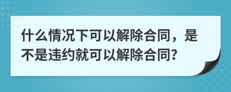 什么情況下可以解除合同，是不是違約就可以解除合同？