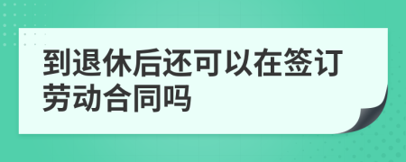 到退休后還可以在簽訂勞動合同嗎