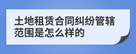 土地租賃合同糾紛管轄范圍是怎么樣的