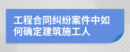 工程合同糾紛案件中如何確定建筑施工人