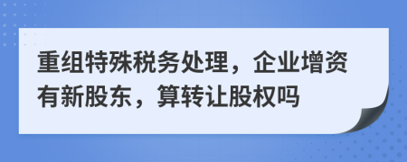 重組特殊稅務(wù)處理，企業(yè)增資有新股東，算轉(zhuǎn)讓股權(quán)嗎