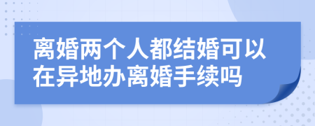 離婚兩個人都結(jié)婚可以在異地辦離婚手續(xù)嗎
