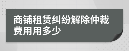 商鋪租賃糾紛解除仲裁費用用多少