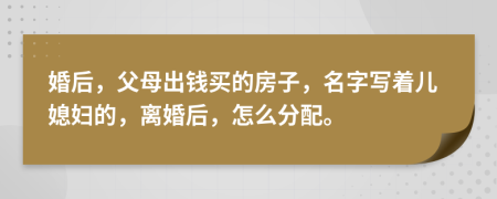 婚后，父母出錢買的房子，名字寫著兒媳婦的，離婚后，怎么分配。