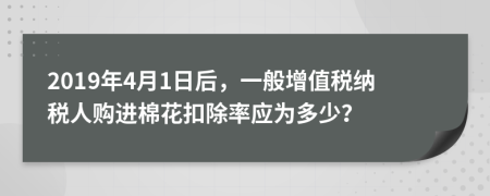 2019年4月1日后，一般增值稅納稅人購(gòu)進(jìn)棉花扣除率應(yīng)為多少？