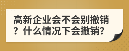 高新企業(yè)會(huì)不會(huì)別撤銷？什么情況下會(huì)撤銷？