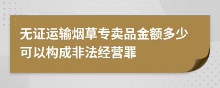 無證運輸煙草專賣品金額多少可以構(gòu)成非法經(jīng)營罪