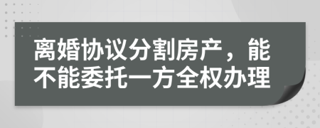 離婚協(xié)議分割房產(chǎn)，能不能委托一方全權(quán)辦理