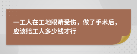 一工人在工地眼睛受傷，做了手術后，應該賠工人多少錢才行