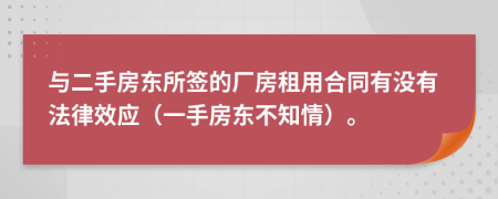 與二手房東所簽的廠房租用合同有沒有法律效應(yīng)（一手房東不知情）。
