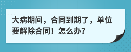 大病期間，合同到期了，單位要解除合同！怎么辦？
