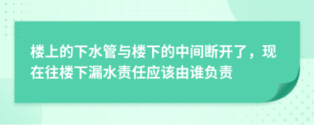 樓上的下水管與樓下的中間斷開(kāi)了，現(xiàn)在往樓下漏水責(zé)任應(yīng)該由誰(shuí)負(fù)責(zé)