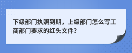 下級部門執(zhí)照到期，上級部門怎么寫工商部門要求的紅頭文件？