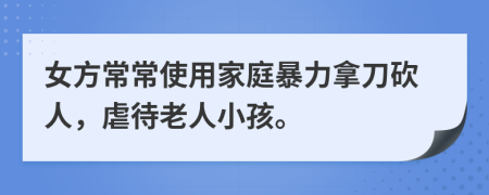 女方常常使用家庭暴力拿刀砍人，虐待老人小孩。