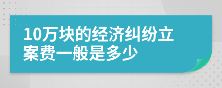 10萬(wàn)塊的經(jīng)濟(jì)糾紛立案費(fèi)一般是多少