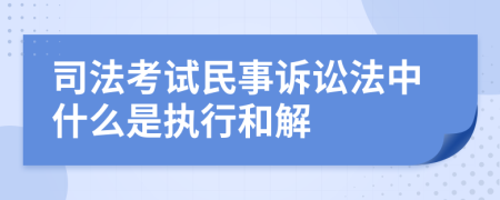 司法考試民事訴訟法中什么是執(zhí)行和解