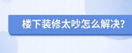 樓下裝修太吵怎么解決？