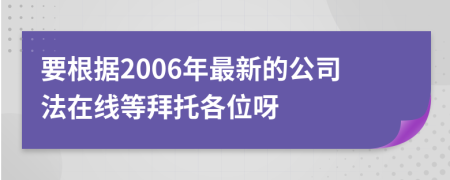 要根據(jù)2006年最新的公司法在線(xiàn)等拜托各位呀