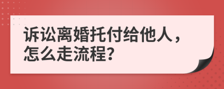 訴訟離婚托付給他人，怎么走流程？