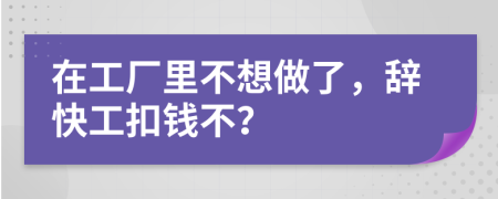 在工廠里不想做了，辭快工扣錢不？