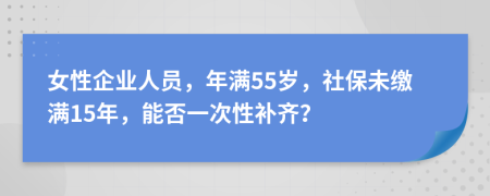 女性企業(yè)人員，年滿55歲，社保未繳滿15年，能否一次性補齊？