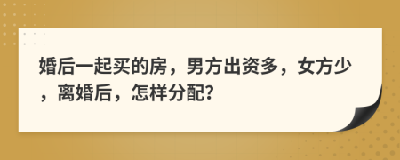 婚后一起買的房，男方出資多，女方少，離婚后，怎樣分配？